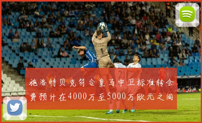 施洛特贝克符合皇马中卫标准转会费预计在4000万至5000万欧元之间