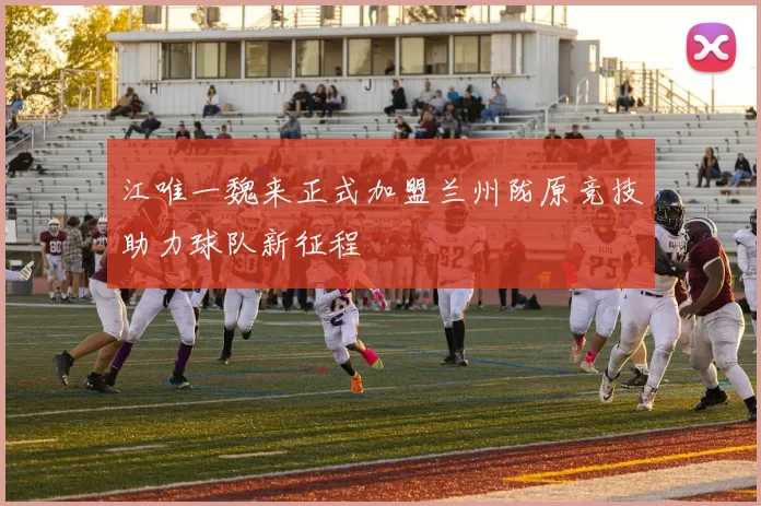 江唯一魏来正式加盟兰州陇原竞技助力球队新征程