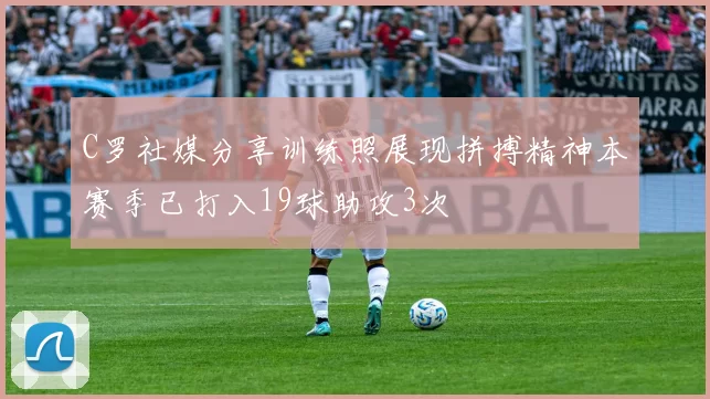 C罗社媒分享训练照展现拼搏精神本赛季已打入19球助攻3次