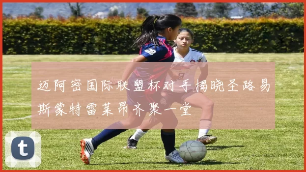 迈阿密国际联盟杯对手揭晓圣路易斯蒙特雷莱昂齐聚一堂