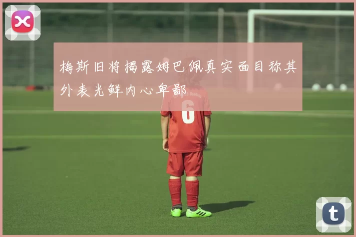 梅斯旧将揭露姆巴佩真实面目称其外表光鲜内心卑鄙